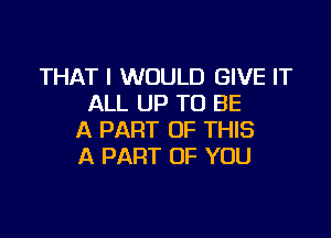 THAT I WOULD GIVE IT
ALL UP TO BE

A PART OF THIS
A PART OF YOU