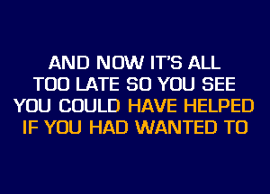 AND NOW IT'S ALL
TOO LATE SO YOU SEE
YOU COULD HAVE HELPED
IF YOU HAD WANTED TO