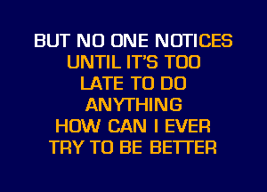 BUT NO ONE NOTICES
UNTIL IT'S TOO
LATE TO DO
ANYTHING
HOW CAN I EVER
TRY TO BE BETTER