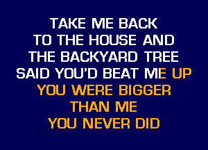 TAKE ME BACK
TO THE HOUSE AND
THE BACKYARD TREE
SAID YOU'D BEAT ME UP
YOU WERE BIGGER
THAN ME
YOU NEVER DID