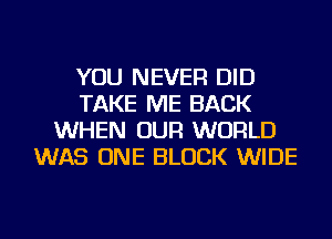 YOU NEVER DID
TAKE ME BACK
WHEN OUR WORLD
WAS ONE BLOCK WIDE