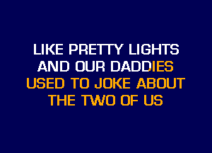 LIKE PRE'ITY LIGHTS
AND OUR DADDIES
USED TO JOKE ABOUT
THE TWO OF US