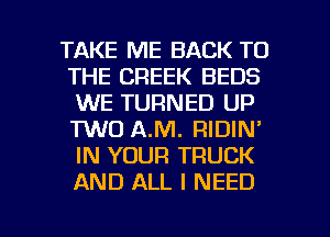 TAKE ME BACK TO
THE CREEK BEDS
WE TURNED UP
TWO AJVI. RIDIN'
IN YOUR TRUCK
AND ALL I NEED

g