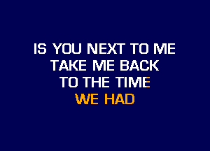 IS YOU NEXT TO ME
TAKE ME BACK

TO THE TIME
WE HAD