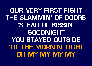 OUR VERY FIRST FIGHT
THE SLAMMIN' OF DOORS
'STEAD OF KISSIN'
GUUDNIGHT
YOU STAYED OUTSIDE
'TIL THE MORNIN' LIGHT
OH MY MY MY MY