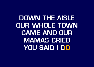 DOWN THE AISLE
OUR WHOLE TOWN
CAME AND OUR
MAMAS CRIED
YOU SAID I DO

g