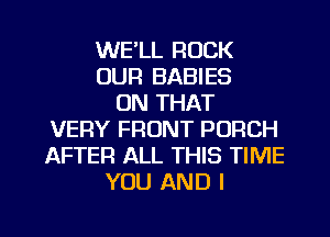 WE'LL ROCK
OUR BABIES
ON THAT
1'U'ERY FRONT PORCH
AFTER ALL THIS TIME
YOU AND I

g