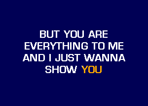 BUT YOU ARE
EVERYTHING TO ME

AND I JUST WANNA
SHOW YOU