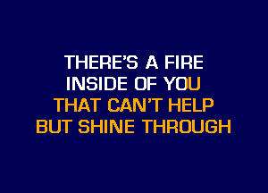 THERE'S A FIRE
INSIDE OF YOU
THAT CAN'T HELP
BUT SHINE THROUGH