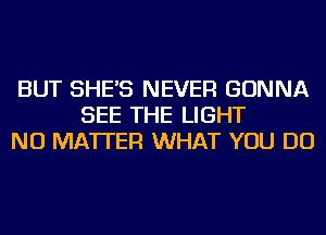 BUT SHE'S NEVER GONNA
SEE THE LIGHT
NO MATTER WHAT YOU DO