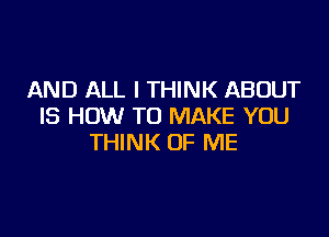 AND ALL I THINK ABOUT
IS HOW TO MAKE YOU

THINK OF ME