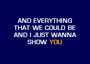 AND EVERYTHING
THAT WE COULD BE
AND I JUST WANNA

SHOW YOU