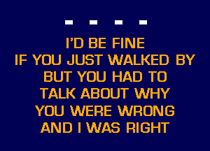 I'D BE FINE
IF YOU JUST WALKED BY
BUT YOU HAD TO
TALK ABOUT WHY
YOU WERE WRONG
AND I WAS RIGHT