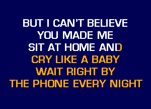 BUT I CAN'T BELIEVE
YOU MADE ME
SIT AT HOME AND
CRY LIKE A BABY
WAIT RIGHT BY
THE PHONE EVERY NIGHT