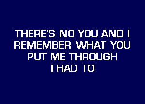 THERE'S NU YOU AND I
REMEMBER WHAT YOU
PUT ME THROUGH
I HAD TO