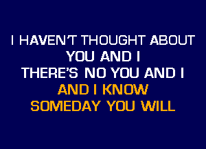 I HAVEN'T THOUGHT ABOUT
YOU AND I
THERE'S NO YOU AND I
AND I KNOW
SOMEDAY YOU WILL