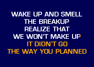 WAKE UP AND SMELL
THE BREAKUP
REALIZE THAT

WE WON'T MAKE UP

IT DIDN'T GO
THE WAY YOU PLANNED