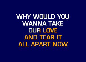 WHY WOULD YOU
WANNA TAKE
OUR LOVE

AND TEAR IT
ALL APART NOW