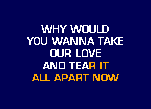 WHY WOULD
YOU WANNA TAKE
OUR LOVE

AND TEAR IT
ALL APART NOW