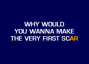WHY WOULD
YOU WANNA MAKE

THE VERY FIRST SCAR