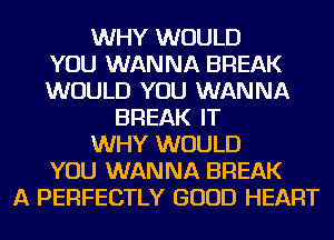 WHY WOULD
YOU WANNA BREAK
WOULD YOU WANNA
BREAK IT
WHY WOULD
YOU WANNA BREAK
A PERFECTLY GOOD HEART