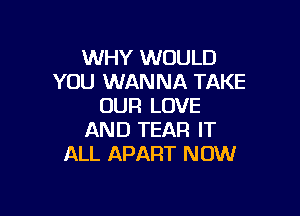 WHY WOULD
YOU WANNA TAKE
OUR LOVE

AND TEAR IT
ALL APART NOW