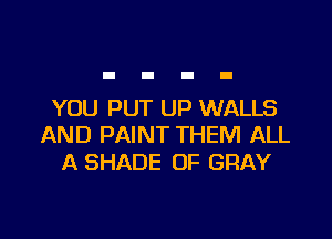 YOU PUT UP WALLS

AND PAINT THEM ALL
A SHADE OF GRAY