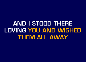 AND I STUUD THERE
LOVING YOU AND WISHED
THEM ALL AWAY