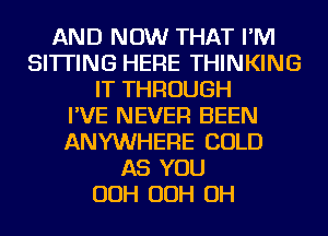 AND NOW THAT I'M
SITTING HERE THINKING
IT THROUGH
I'VE NEVER BEEN
ANYWHERE COLD
AS YOU
OOH OOH OH