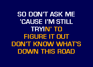 SO DON'T ASK ME
'CAUSE I'M STILL
TRYIN' TO
FIGURE IT OUT
DON'T KNOW WHAT'S
DOWN THIS ROAD