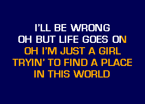 I'LL BE WRONG
OH BUT LIFE GOES ON
OH I'M JUST A GIRL
TRYIN' TO FIND A PLACE
IN THIS WORLD