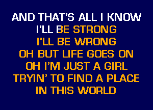 AND THAT'S ALL I KNOW
I'LL BE STRONG
I'LL BE WRONG
OH BUT LIFE GOES ON
OH I'M JUST A GIRL
TRYIN' TO FIND A PLACE
IN THIS WORLD