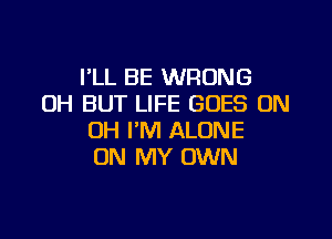 I'LL BE WRONG
0H BUT LIFE GOES ON

OH I'M ALONE
ON MY OWN