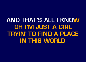 AND THAT'S ALL I KNOW
OH I'M JUST A GIRL
TRYIN' TO FIND A PLACE
IN THIS WORLD