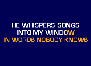 HE WHISPERS SONGS

INTO MY WINDOW
IN WORDS NOBODY KNOWS