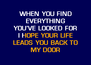 WHEN YOU FIND
EVERYTHING
YOUVE LOOKED FOR
I HOPE YOUR LIFE
LEADS YOU BACK TO
MY DOOR