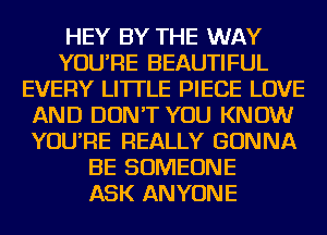 HEY BY THE WAY
YOU'RE BEAUTIFUL
EVERY LITTLE PIECE LOVE
AND DON'T YOU KNOW
YOU'RE REALLY GONNA
BE SOMEONE
ASK ANYONE