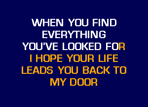 WHEN YOU FIND
EVERYTHING
YOUVE LOOKED FOR
I HOPE YOUR LIFE
LEADS YOU BACK TO
MY DOOR