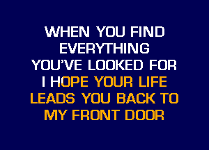 WHEN YOU FIND
EVERYTHING
YOUVE LOOKED FOR
I HOPE YOUR LIFE
LEADS YOU BACK TO
MY FRONT DOOR