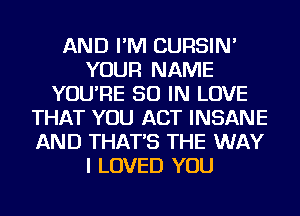 AND I'M CURSIN'
YOUR NAME
YOU'RE 50 IN LOVE
THAT YOU ACT INSANE
AND THAT'S THE WAY
I LOVED YOU