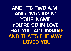 AND IT'S TWO AM.
AND I'M CURSIN'
YOUR NAME
YOU'RE 50 IN LOVE
THAT YOU ACT INSANE
AND THAT'S THE WAY
I LOVED YOU