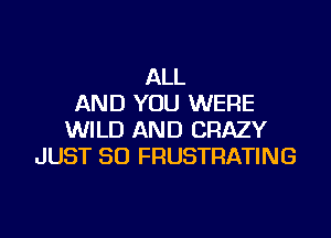 ALL
AND YOU WERE

WILD AND CRAZY
JUST SO FRUSTRATING