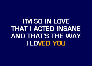 I'M 50 IN LOVE
THAT I ACTED INSANE
AND THAT'S THE WAY

I LOVED YOU