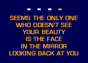 SEEMS THE ONLY ONE
WHO DOESN'T SEE
YOUR BEAUTY
IS THE FACE
IN THE MIRROR
LOOKING BACK AT YOU
