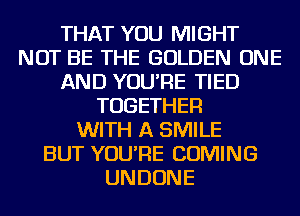THAT YOU MIGHT
NOT BE THE GOLDEN ONE
AND YOU'RE TIED
TOGETHER
WITH A SMILE
BUT YOU'RE COMING
UNDONE