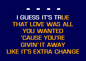 I GUESS IT'S TRUE
THAT LOVE WAS ALL
YOU WANTED
'CAUSE YOU'RE
GIVIN' IT AWAY
LIKE IT'S EXTRA CHANGE