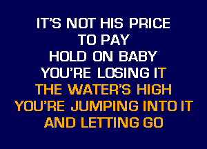 IT'S NOT HIS PRICE
TO PAY
HOLD ON BABY
YOU'RE LOSING IT
THE WATER'S HIGH
YOU'RE JUMPING INTO IT
AND LETTING GO