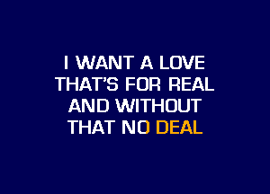 I WANT A LOVE
THATB FOR REAL

AND WITHOUT
THAT NO DEAL