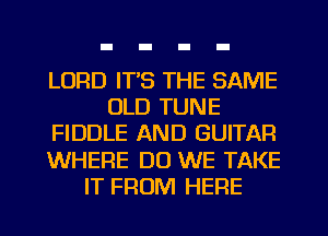 LORD IT'S THE SAME
OLD TUNE
FIDDLE AND GUITAR
WHERE DO WE TAKE
IT FROM HERE