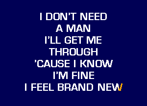 I DUNT NEED
A MAN
I'LL GET ME
THROUGH

'CAUSE I KNOW
I'M FINE
I FEEL BRAND NEW